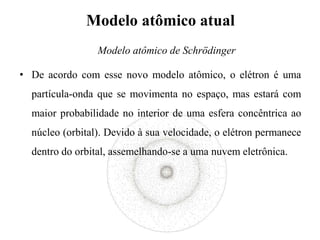 Modelo atômico atual
• De acordo com esse novo modelo atômico, o elétron é uma
partícula-onda que se movimenta no espaço, mas estará com
maior probabilidade no interior de uma esfera concêntrica ao
núcleo (orbital). Devido à sua velocidade, o elétron permanece
dentro do orbital, assemelhando-se a uma nuvem eletrônica.
Modelo atômico de Schrödinger
 