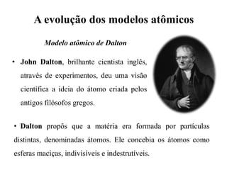 A evolução dos modelos atômicos
• John Dalton, brilhante cientista inglês,
através de experimentos, deu uma visão
científica a ideia do átomo criada pelos
antigos filósofos gregos.
• Dalton propôs que a matéria era formada por partículas
distintas, denominadas átomos. Ele concebia os átomos como
esferas maciças, indivisíveis e indestrutíveis.
Modelo atômico de Dalton
 