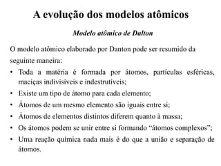 O modelo atômico elaborado por Danton pode ser resumido da
seguinte maneira:
• Toda a matéria é formada por átomos, partículas esféricas,
maciças indivisíveis e indestrutíveis;
• Existe um tipo de átomo para cada elemento;
• Átomos de um mesmo elemento são iguais entre si;
• Átomos de elementos distintos diferem quanto à massa;
• Os átomos podem se unir entre si formando “átomos complexos”;
• Uma reação química nada mais é do que a união e separação de
átomos.
A evolução dos modelos atômicos
Modelo atômico de Dalton
 