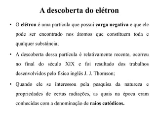 A descoberta do elétron
• O elétron é uma partícula que possui carga negativa e que ele
pode ser encontrado nos átomos que constituem toda e
qualquer substância;
• A descoberta dessa partícula é relativamente recente, ocorreu
no final do século XIX e foi resultado dos trabalhos
desenvolvidos pelo físico inglês J. J. Thomson;
• Quando ele se interessou pela pesquisa da natureza e
propriedades de certas radiações, as quais na época eram
conhecidas com a denominação de raios catódicos.
 