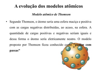 A evolução dos modelos atômicos
• Segundo Thomson, o átomo seria uma esfera maciça e positiva
com as cargas negativas distribuídas, ao acaso, na esfera. A
quantidade de cargas positivas e negativas seriam iguais e
dessa forma o átomo seria eletricamente neutro. O modelo
proposto por Thomson ficou conhecido como "pudim com
passas"
Modelo atômico de Thomson
 