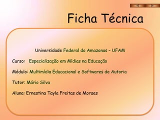 Ficha Técnica

          Universidade Federal do Amazonas – UFAM

Curso: Especialização em Mídias na Educação

Módulo: Multimídia Educacional e Softwares de Autoria

Tutor: Mário Silva

Aluna: Ernestina Tayla Freitas de Moraes
 