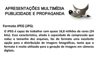 Formato JPEG (JPG)
O JPEG é capaz de trabalhar com quase 16,8 milhões de cores (24
bits). Essa característica, aliada à capacidade de compressão que
reduz o tamanho dos arquivos, faz do formato uma excelente
opção para a distribuição de imagens fotográficas, tanto que o
formato é muito utilizado para a geração de imagens em câmeras
digitais.
APRESENTAÇÕES MULTIMÍDIA
PUBLICIDADE E PROPAGANDA
 