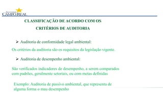 CLASSIFICAÇÃO DE ACORDO COM OS
CRITÉRIOS DE AUDITORIA
 Auditoria de conformidade legal ambiental:
Os critérios da auditoria são os requisitos da legislação vigente.
 Auditoria de desempenho ambiental:
São verificados indicadores de desempenho, a serem comparados
com padrões, geralmente setoriais, ou com metas definidas
Exemplo: Auditoria de passivo ambiental, que representa de
alguma forma o mau desempenho
 