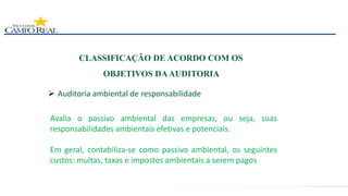  Auditoria ambiental de responsabilidade
CLASSIFICAÇÃO DE ACORDO COM OS
OBJETIVOS DAAUDITORIA
Avalia o passivo ambiental das empresas, ou seja, suas
responsabilidades ambientais efetivas e potenciais.
Em geral, contabiliza-se como passivo ambiental, os seguintes
custos: multas, taxas e impostos ambientais a serem pagos
 