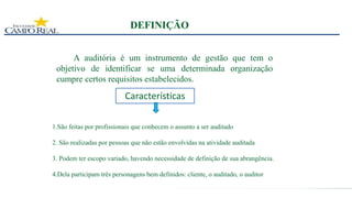 DEFINIÇÃO
A auditória é um instrumento de gestão que tem o
objetivo de identificar se uma determinada organização
cumpre certos requisitos estabelecidos.
Características
1.São feitas por profissionais que conhecem o assunto a ser auditado
2. São realizadas por pessoas que não estão envolvidas na atividade auditada
3. Podem ter escopo variado, havendo necessidade de definição de sua abrangência.
4.Dela participam três personagens bem definidos: cliente, o auditado, o auditor
 