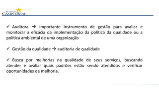  Auditora  importante instrumento de gestão para avaliar e
monitorar a eficácia da implementação da política da qualidade ou a
política ambiental de uma organização
 Gestão da qualidade  auditoria de qualidade
 Busca por melhorias na qualidade de seus serviços, buscando
atender e avaliar quais padrões estão sendo atendidos e verificar
oportunidades de melhoria.
 