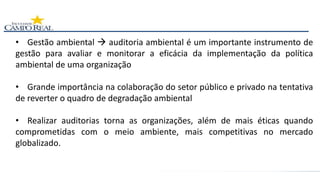 • Gestão ambiental  auditoria ambiental é um importante instrumento de
gestão para avaliar e monitorar a eficácia da implementação da política
ambiental de uma organização
• Grande importância na colaboração do setor público e privado na tentativa
de reverter o quadro de degradação ambiental
• Realizar auditorias torna as organizações, além de mais éticas quando
comprometidas com o meio ambiente, mais competitivas no mercado
globalizado.
 