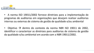 • A norma ISO 19011/2002 fornece diretrizes para a implementação de
programas de auditorias em organizações que desejam realizar auditorias
internas ou externas de sistema de gestão de qualidade e/ou ambiental
• Objetivo  dentro do contexto da norma NBR ISO 19011 de 2002,
identificar e caracterizar as diretrizes para auditorias de sistema de gestão
da qualidade e/ou ambiental em acordo com a NBR 19011/2002.
 