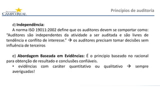 d) Independência:
A norma ISO 19011:2002 define que os auditores devem se comportar como:
“Auditores são independentes da atividade a ser auditada e são livres de
tendência e conflito de interesse.”  os auditores precisam tomar decisões sem
influência de terceiros
e) Abordagem Baseada em Evidências: É o principio baseado no racional
para obtenção de resultado e conclusões confiáveis.
• evidências com caráter quantitativo ou qualitativo  sempre
averiguadas!
Princípios de auditoria
 