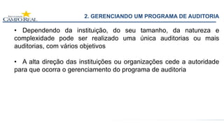 2. GERENCIANDO UM PROGRAMA DE AUDITORIA
• Dependendo da instituição, do seu tamanho, da natureza e
complexidade pode ser realizado uma única auditorias ou mais
auditorias, com vários objetivos
• A alta direção das instituições ou organizações cede a autoridade
para que ocorra o gerenciamento do programa de auditoria
 