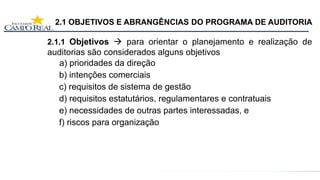 2.1 OBJETIVOS E ABRANGÊNCIAS DO PROGRAMA DE AUDITORIA
2.1.1 Objetivos  para orientar o planejamento e realização de
auditorias são considerados alguns objetivos
a) prioridades da direção
b) intenções comerciais
c) requisitos de sistema de gestão
d) requisitos estatutários, regulamentares e contratuais
e) necessidades de outras partes interessadas, e
f) riscos para organização
 