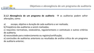 2.1.2 Abrangência de um programa de auditoria  as auditorias podem sofrer
alterações, como:
a) escopo, objetivo e duração de cada auditoria a ser realizada;
b) freqüência das auditorias a serem realizadas;
c) requisitos normativos, estatutários, regulamentares e contratuais e outros critérios
de auditoria;
d) necessidade para credenciamento ou registro/certificação;
e) conclusões de auditorias anteriores ou resultados de análise crítica de um programa
de auditoria anterior;
Objetivos e abrangência de um programa de auditoria
 