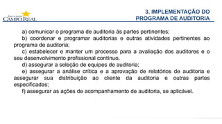 3. IMPLEMENTAÇÃO DO
PROGRAMA DE AUDITORIA
a) comunicar o programa de auditoria às partes pertinentes;
b) coordenar e programar auditorias e outras atividades pertinentes ao
programa de auditoria;
c) estabelecer e manter um processo para a avaliação dos auditores e o
seu desenvolvimento profissional contínuo.
d) assegurar a seleção de equipes de auditoria;
e) assegurar a análise crítica e a aprovação de relatórios de auditoria e
assegurar sua distribuição ao cliente da auditoria e outras partes
especificadas;
f) assegurar as ações de acompanhamento de auditoria, se aplicável.
 