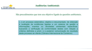 Auditorias Ambientais
São procedimentos que tem seu objetivo ligado às questões ambientais.
[...] um processo sistemático, objetivo e documentado, de obtenção
e avaliação de evidências ligadas a um sistema de gestão e
informações, eventos ou atividades ambientais específicas,
buscando a verificação da conformidade destes com relação a
critérios definidos a priori, e a posterior comunicação do resultado
deste processo ao cliente (Câmara Internacional do Comércio)
 