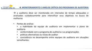 4. MONITORAMENTO E ANÁLISE CRÍTICA DO PROGRAMA DE AUDITORIA
 a auditoria deve ser monitorada em intervalos de tempo adequados e
analisados cuidadosamente para intensificar seus objetivos na busca de
melhorias
• Pontos de análise:
• a habilidade da equipe de auditoria em implementar o plano de
auditoria
• conformidade com o programa de auditoria e as programações
• práticas alternativas ou novas de auditar
• consistência no desempenho entre equipes de auditoria em situações
semelhantes.
 