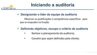 Designando o líder da equipe da auditoria
Observar as qualificações e competências específicas para
que se enquadre na função.
 Definindo objetivos, escopo e critério de auditoria
• Nortear o planejamento da auditoria;
• Convém que sejam definidos pelo cliente;
Iniciando a auditoria
 