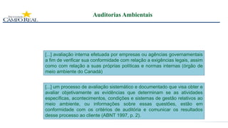 Auditorias Ambientais
[...] avaliação interna efetuada por empresas ou agências governamentais
a fim de verificar sua conformidade com relação a exigências legais, assim
como com relação a suas próprias políticas e normas internas (órgão de
meio ambiente do Canadá)
[...] um processo de avaliação sistemático e documentado que visa obter e
avaliar objetivamente as evidências que determinam se as atividades
específicas, acontecimentos, condições e sistemas de gestão relativos ao
meio ambiente, ou informações sobre essas questões, estão em
conformidade com os critérios de auditória e comunicar os resultados
desse processo ao cliente (ABNT 1997, p. 2).
 