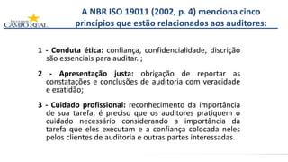 A NBR ISO 19011 (2002, p. 4) menciona cinco
princípios que estão relacionados aos auditores:
1 - Conduta ética: confiança, confidencialidade, discrição
são essenciais para auditar. ;
2 - Apresentação justa: obrigação de reportar as
constatações e conclusões de auditoria com veracidade
e exatidão;
3 - Cuidado profissional: reconhecimento da importância
de sua tarefa; é preciso que os auditores pratiquem o
cuidado necessário considerando a importância da
tarefa que eles executam e a confiança colocada neles
pelos clientes de auditoria e outras partes interessadas.
 