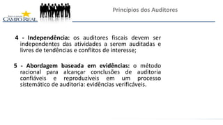 4 - Independência: os auditores fiscais devem ser
independentes das atividades a serem auditadas e
livres de tendências e conflitos de interesse;
5 - Abordagem baseada em evidências: o método
racional para alcançar conclusões de auditoria
confiáveis e reproduzíveis em um processo
sistemático de auditoria: evidências verificáveis.
Princípios dos Auditores
 