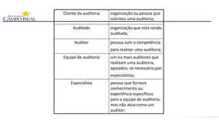 Cliente da auditoria organização ou pessoa que
solicitou uma auditoria;
Auditado organização que está sendo
auditada;
Auditor pessoa com a competência
para realizar uma auditoria;
Equipe de auditoria um ou mais auditores que
realizam uma auditoria,
apoiados, se necessário,por
especialistas;
Especialista pessoa que fornece
conhecimento ou
experiência específicos
para a equipe de auditoria,
mas não atua como um
auditor;
 