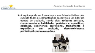  A equipe pode ser formada por um único indivíduo que
execute todas as competências aplicáveis a um líder de
equipe de auditoria, sendo elas: atributos pessoais,
conhecimento e habilidades genéricas e específicas,
educação, experiência profissional, treinamento e
experiência em auditoria, desenvolvimento
profissional contínuo e outras.
Competências de Auditores
 