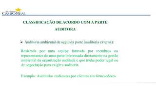 CLASSIFICAÇÃO DE ACORDO COM A PARTE
AUDITORA
 Auditoria ambiental de segunda parte (auditoria externa):
Realizada por uma equipe formada por membros ou
representantes de uma parte interessada diretamente na gestão
ambiental da organização auditada e que tenha poder legal ou
de negociação para exigir a auditoria.
Exemplo: Auditorias realizadas por clientes em fornecedores
 