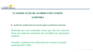 CLASSIFICAÇÃO DE ACORDO COM A PARTE
AUDITORA
 Auditoria ambiental de terceira parte (auditoria externa):
Realizada por uma instituição isenta que não tem interesse
direto nos impactos ambientais das atividades da organização
auditada.
Exemplo: Auditorias de certificação dos sistemas de gestão
ambiental ISO 14001.
 