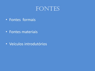 Fontes
• Fontes formais
• Fontes materiais
• Veículos introdutórios
 