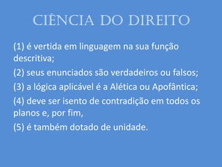 Ciência do Direito
(1) é vertida em linguagem na sua função
descritiva;
(2) seus enunciados são verdadeiros ou falsos;
(3) a lógica aplicável é a Alética ou Apofântica;
(4) deve ser isento de contradição em todos os
planos e, por fim,
(5) é também dotado de unidade.
 
