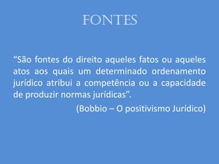 Fontes
“São fontes do direito aqueles fatos ou aqueles
atos aos quais um determinado ordenamento
jurídico atribui a competência ou a capacidade
de produzir normas jurídicas”.
(Bobbio – O positivismo Jurídico)
 