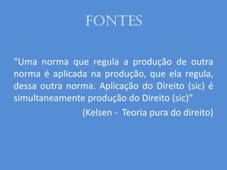 Fontes
“Uma norma que regula a produção de outra
norma é aplicada na produção, que ela regula,
dessa outra norma. Aplicação do Direito (sic) é
simultaneamente produção do Direito (sic)”
(Kelsen - Teoria pura do direito)
 