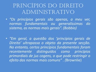 Princípios do Direito
Administrativo
• “Os princípios gerais são apenas, a meu ver,
normas fundamentais ou generalíssimas do
sistema, as normas mais gerais”. (Bobbio)
• “Em geral, a questão dos ‘princípios gerais de
Direito’ ultrapassa o objeto da presente secção.
No entanto, certos princípios fundamentais foram
recentemente distinguidos como princípios
primordiais de jus cogens, o que pode restringir o
efeito das normas mais comuns” . (Brownlie)
 