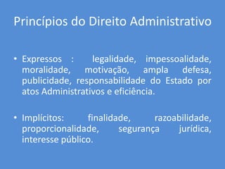 Princípios do Direito Administrativo
• Expressos : legalidade, impessoalidade,
moralidade, motivação, ampla defesa,
publicidade, responsabilidade do Estado por
atos Administrativos e eficiência.
• Implícitos: finalidade, razoabilidade,
proporcionalidade, segurança jurídica,
interesse público.
 