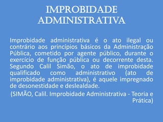 Improbidade
administrativa
Improbidade administrativa é o ato ilegal ou
contrário aos princípios básicos da Administração
Pública, cometido por agente público, durante o
exercício de função pública ou decorrente desta.
Segundo Calil Simão, o ato de improbidade
qualificado como administrativo (ato de
improbidade administrativa), é aquele impregnado
de desonestidade e deslealdade.
(SIMÃO, Calil. Improbidade Administrativa - Teoria e
Prática)
 