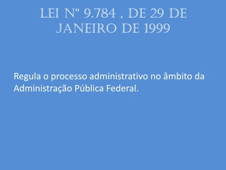 LEI Nº 9.784 , DE 29 DE
JANEIRO DE 1999
Regula o processo administrativo no âmbito da
Administração Pública Federal.
 