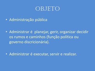 Objeto
• Administração pública
• Administrar é planejar, gerir, organizar decidir
os rumos e caminhos (função política ou
governo discricionária).
• Administrar é executar, servir e realizar.
 