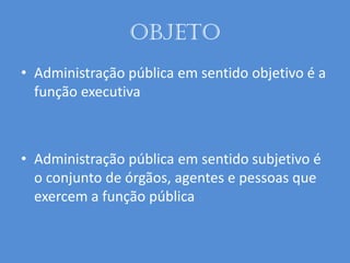 Objeto
• Administração pública em sentido objetivo é a
função executiva
• Administração pública em sentido subjetivo é
o conjunto de órgãos, agentes e pessoas que
exercem a função pública
 
