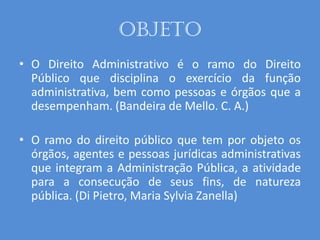 Objeto
• O Direito Administrativo é o ramo do Direito
Público que disciplina o exercício da função
administrativa, bem como pessoas e órgãos que a
desempenham. (Bandeira de Mello. C. A.)
• O ramo do direito público que tem por objeto os
órgãos, agentes e pessoas jurídicas administrativas
que integram a Administração Pública, a atividade
para a consecução de seus fins, de natureza
pública. (Di Pietro, Maria Sylvia Zanella)
 