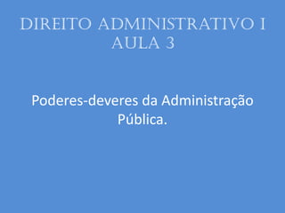 Direito administrativo I
aula 3
Poderes-deveres da Administração
Pública.
 