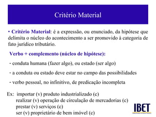 Critério Material Verbo + complemento (n úcleo de hipótese) : conduta humana (fazer algo), ou estado (ser algo) a conduta ou estado deve estar no campo das possibilidades verbo pessoal, no infinitivo, de predicaç ão incompleta   •  Crit ério Material : é a expressão, ou enunciado, da hipótese que delimita o núcleo do acontecimento a ser promovido à categoria de fato jurídico tributário. Ex:  importar (v) produto industrializado (c) realizar (v) operaç ão de circulação de mercadorias (c) prestar (v) serviços (c) ser (v) propriet ário de bem imóvel (c) 