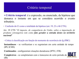 Crité rio temporal •  Crit ério temporal :  é a expressão, ou enunciado, da hipótese que demarca o instante em que se considera ocorrido o evento tributário. Confus ão do Ct como a totalidade da hipótese (art. 19, 23 e 46 CTN): Art. 19 CTN “ O imposto, de compet ência da União, sobre a importação de produtos estrangeiros tem como  fato gerador a entrada destes no território nacional ” Cr ítica à classificação em função do momento de ocorrência do fg (PBC) Instant âneos  - se verificariam e se esgotariam em certa unidade de tempo (IPI, ICMS) Continuados  - configurariam situaç ões duradouras (IPTU, ITR) Complexivos  - se completariam com o transcurso de certo per íodo de  tempo (IR)  
