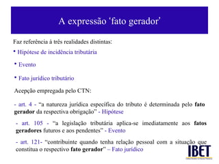 A express ão  ‘ fato gerador ’ Faz referência à três realidades distintas : Hip ótese de incidência tributária Evento Fato jur ídico tributário Acepção empregada pelo CTN: - art. 4 -  “a natureza jurídica específica do tributo é determinada pelo  fato gerador  da respectiva obrigação”  - Hipótese - art. 105 -  “a legislação tributária aplica-se imediatamente aos  fatos geradores  futuros e aos pendentes”  - Evento - art. 121-  “contribuinte quando tenha relação pessoal com a situação que constitua o respectivo  fato gerador ”  – Fato jurídico 