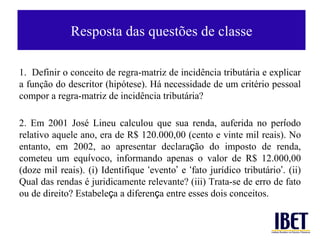 Resposta das quest ões de classe 1.  Definir o conceito de regra-matriz de incid ência tributária e explicar a função do descritor (hipótese). Há necessidade de um critério pessoal compor a regra-matriz de incidência tributária?  2. Em 2001 José  Lineu calculou que sua renda, auferida no per í odo relativo aquele ano, era de R$ 120.000,00 (cento e vinte mil reais). No entanto, em 2002, ao apresentar declara ç ão do imposto de renda, cometeu um equ í voco, informando apenas o valor de R$ 12.000,00 (doze mil reais). (i) Identifique  ‘ evento ’  e  ‘ fato jurídico tributário ’ . (ii) Qual das rendas é juridicamente relevante? (iii) Trata-se de erro de fato ou de direito? Estabele ç a a diferen ç a entre esses dois conceitos. 
