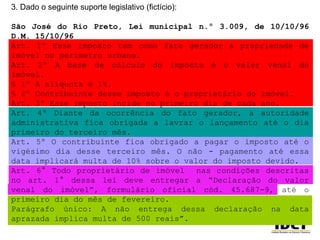3. Dado o seguinte suporte legislativo (fictício): São José do Rio Preto, Lei municipal n.º 3.009, de 10/10/96 D.M. 15/10/96 Art. 1º Esse imposto tem como fato gerador a propriedade de imóvel no perímetro urbano. Art. 2º A base de cálculo do imposto é o valor venal do imóvel. § 1º A alíquota é 1%. § 2º Contribuinte desse imposto é o proprietário do imóvel. Art. 3º Esse imposto incide no primeiro dia de cada ano. Art. 4º Diante da ocorrência do fato gerador, a autoridade administrativa fica obrigada a lavrar o lançamento até o dia primeiro do terceiro mês. Art. 5º O contribuinte fica obrigado a pagar o imposto até o vigésimo dia desse terceiro mês. O não - pagamento até essa data implicará multa de 10% sobre o valor do imposto devido. Art. 6° Todo proprietário de imóvel  nas condições descritas no art. 1° dessa lei deve entregar a “Declaração do valor venal do imóvel”, formulário oficial cód. 45.687-9, até o primeiro dia do mês de fevereiro. Parágrafo único: A não entrega dessa declaração na data aprazada implica multa de 500 reais”. 