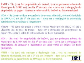 RMIT - “Se (cm) for propriet á rio de im ó vel, (ce) no per í metro urbano do Munic í pio de SJRP, (ct) no dia 1 º  de cada ano - deve ser a obriga ç ão do propriet á rio de pagar 1% sobre o valor venal do im ó vel ao fisco municipal. NDA - “Se (cm) verificar a ocorr ência do evento tributário, (ce) no Município de SJRP, (ct) no dia 1 º  de cada ano - deve ser a obriga ç ão da autoridade administrativa de efetuar o lançamento. NSRM - “Se (cm) n ão pagar o tributo (ce) no Munic í pio de SJRP, (ct) até o vigésimo dia do mês de março - deve ser a obriga ç ão do contribuinte de pagar 10% sobre o valor do tributo devido ao fisco municipal. NDI - “Se (cm) for propriet á rio de im ó vel, (ce) no per í metro urbano do Município de SJRP, (ct) no dia 1 º  de cada ano - deve ser a obriga ç ão do propriet á rio de entregar a  ‘ declara ç ão do valor venal do im ó vel ao fisco municipal. NSDI - “Se (cm) n ão entregar a declaração (ce) .. (ex: na secretaria da fazenda municipal), (ct) até o 1 º  dia de fevereiro - deve ser a obriga ç ão do contribuinte de pagar multa de 500 reais ao fisco municipal. 