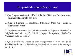 Resposta  das questões de casa 4.  Que é incidência? Descrever, com suas palavras, a fenomenologia da incidência tributária, diferenciando, se possível, incidência de aplicação do direito.  3. Cotejar os conceitos de: “critério espacial da hipótese tributária” e “vigência territorial da lei”; “critério temporal da hipótese tributária” e “vigência da lei no tempo” 1. Que é regra-matriz de incidência tributária? Qual sua funcionalidade operacional no direito positivo? 2. Que é hipótese de incidência tributária? Qual sua função na composição RMIT?  