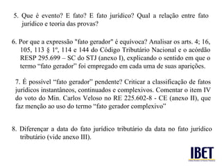7. É possível “fato gerador” pendente? Criticar a classificação de fatos jurídicos instantâneos, continuados e complexivos. Comentar o item IV do voto do Min. Carlos Veloso no RE 225.602-8 - CE (anexo II), que faz menção ao uso do termo “fato gerador complexivo” 5. Que é evento? E fato? E fato jurídico? Qual a relação entre fato jurídico e teoria das provas? 6. Por que a expressão "fato gerador" é equívoca? Analisar os arts. 4; 16, 105, 113 § 1º, 114 e 144 do Código Tributário Nacional e o acórdão RESP 295.699 – SC do STJ (anexo I), explicando o sentido em que o termo “fato gerador” foi empregado em cada uma de suas aparições. 8. Diferençar a data do fato jurídico tributário da data no fato jurídico tributário (vide anexo III). 