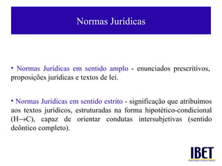 Normas Jurí dicas Normas Jur ídicas em sentido amplo  -  enunciados prescritivos, proposiç ões jurídicas e  textos de lei. Normas Jur ídicas em sentido estrito  -  significação que atribuímos aos textos jur ídicos , estruturadas na forma hipot ético-condicional (H  C),  capaz de orientar condutas intersubjetivas (sentido de ôntico completo). 
