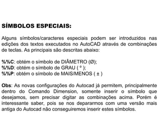 Alguns símbolos/caracteres especiais podem ser introduzidos nas edições dos textos executados no AutoCAD através de combinações de teclas. As principais são descritas abaixo:  %%C : obtém o símbolo de DIÂMETRO (Ø);  %%D : obtém o símbolo de GRAU ( º );  %%P : obtém o símbolo de MAIS/MENOS ( ± ) Obs : As novas configurações do Autocad já permitem, principalmente dentro do Comando Dimension, somente inserir o símbolo que desejamos, sem precisar digitar as combinações acima. Porém é interessante saber, pois se nos depararmos com uma versão mais antiga do Autocad não conseguiremos inserir estes símbolos.  SÍMBOLOS ESPECIAIS: 